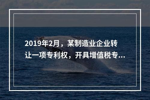 2019年2月，某制造业企业转让一项专利权，开具增值税专用发