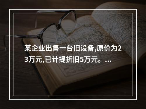 某企业出售一台旧设备,原价为23万元,已计提折旧5万元。出售