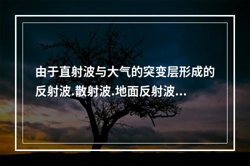 由于直射波与大气的突变层形成的反射波.散射波.地面反射波的相