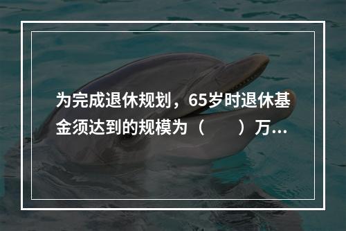 为完成退休规划，65岁时退休基金须达到的规模为（　　）万元。