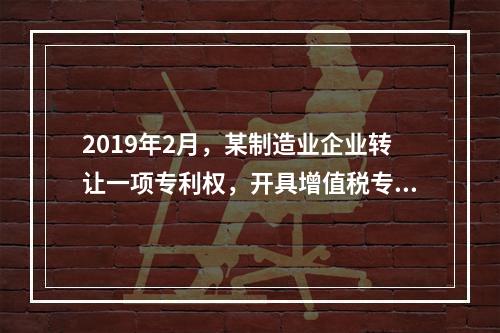 2019年2月，某制造业企业转让一项专利权，开具增值税专用发