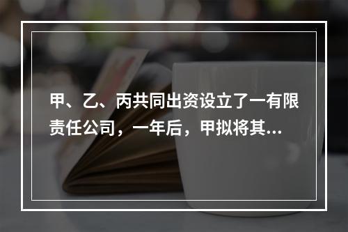 甲、乙、丙共同出资设立了一有限责任公司，一年后，甲拟将其在公