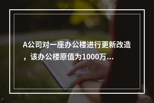 A公司对一座办公楼进行更新改造，该办公楼原值为1000万元，