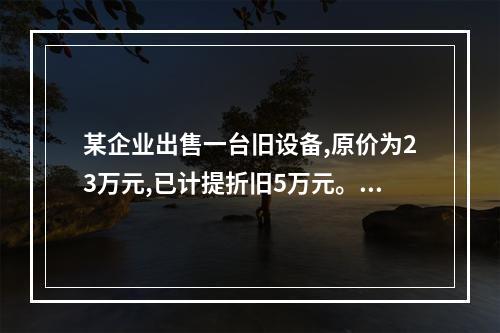 某企业出售一台旧设备,原价为23万元,已计提折旧5万元。出售