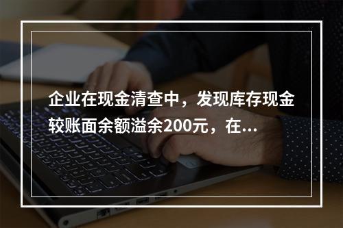 企业在现金清查中，发现库存现金较账面余额溢余200元，在未经