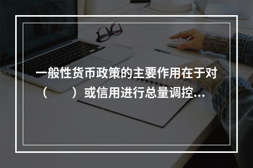 一般性货币政策的主要作用在于对（　　）或信用进行总量调控，对