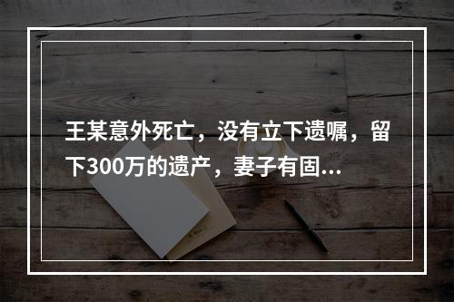 王某意外死亡，没有立下遗嘱，留下300万的遗产，妻子有固定