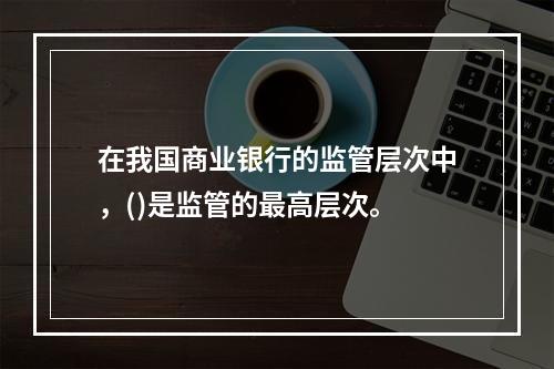 在我国商业银行的监管层次中，()是监管的最高层次。