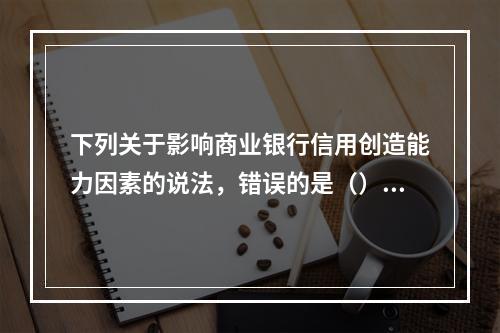 下列关于影响商业银行信用创造能力因素的说法，错误的是（）。