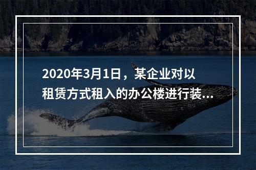 2020年3月1日，某企业对以租赁方式租入的办公楼进行装修，