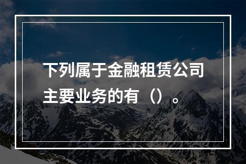 下列属于金融租赁公司主要业务的有（）。