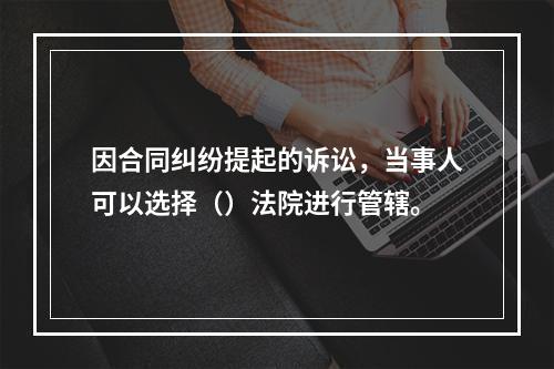 因合同纠纷提起的诉讼，当事人可以选择（）法院进行管辖。