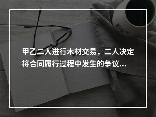 甲乙二人进行木材交易，二人决定将合同履行过程中发生的争议交给