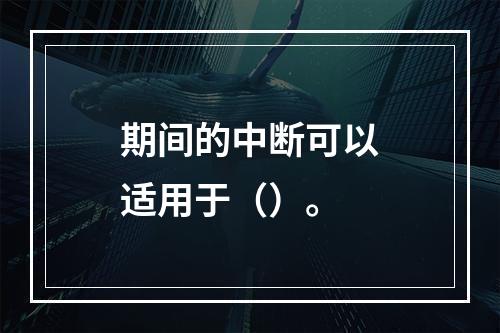 期间的中断可以适用于（）。