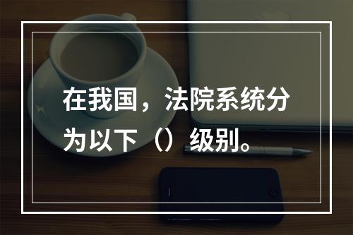 在我国，法院系统分为以下（）级别。