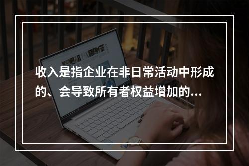 收入是指企业在非日常活动中形成的、会导致所有者权益增加的、与