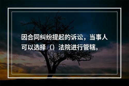 因合同纠纷提起的诉讼，当事人可以选择（）法院进行管辖。