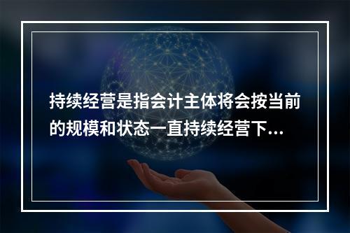 持续经营是指会计主体将会按当前的规模和状态一直持续经营下去，