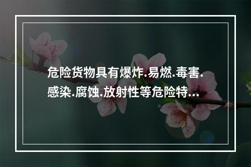 危险货物具有爆炸.易燃.毒害.感染.腐蚀.放射性等危险特性，