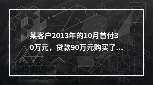 某客户2013年的10月首付30万元，贷款90万元购买了房