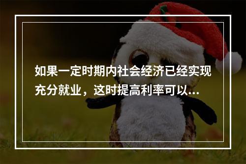 如果一定时期内社会经济已经实现充分就业，这时提高利率可以抑制