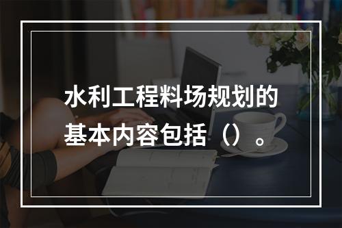 水利工程料场规划的基本内容包括（）。