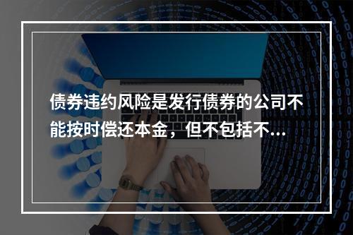 债券违约风险是发行债券的公司不能按时偿还本金，但不包括不能按