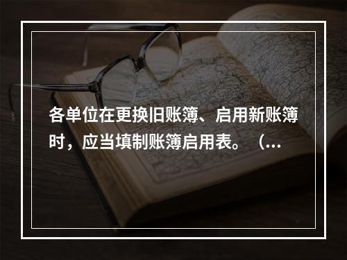 各单位在更换旧账簿、启用新账簿时，应当填制账簿启用表。（ ）