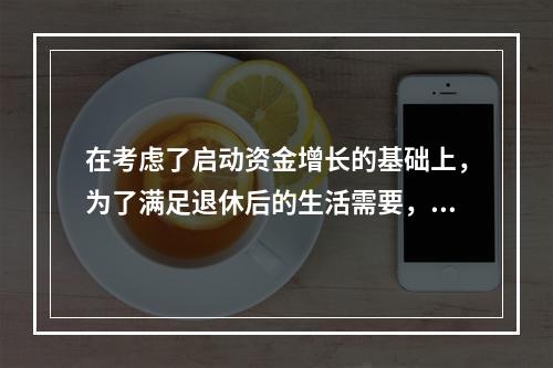 在考虑了启动资金增长的基础上，为了满足退休后的生活需要，老刘