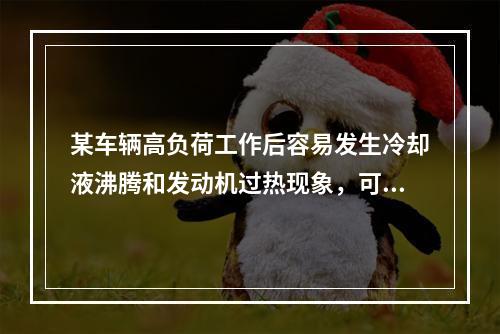 某车辆高负荷工作后容易发生冷却液沸腾和发动机过热现象，可推断