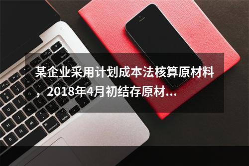 某企业采用计划成本法核算原材料，2018年4月初结存原材料计