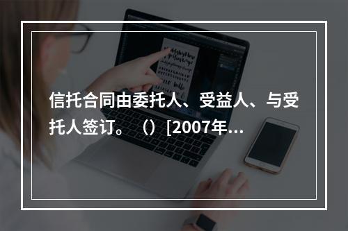 信托合同由委托人、受益人、与受托人签订。（）[2007年5月