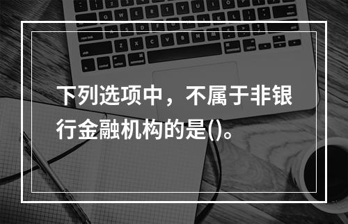 下列选项中，不属于非银行金融机构的是()。