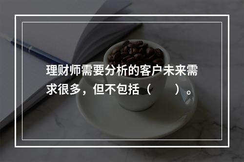 理财师需要分析的客户未来需求很多，但不包括（　　）。