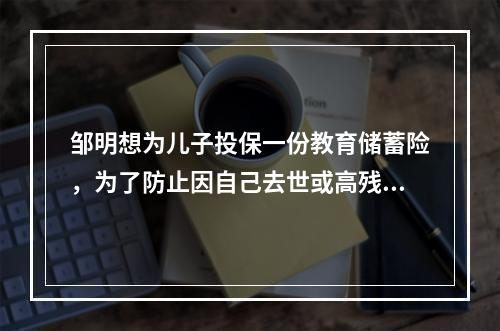 邹明想为儿子投保一份教育储蓄险，为了防止因自己去世或高残而不