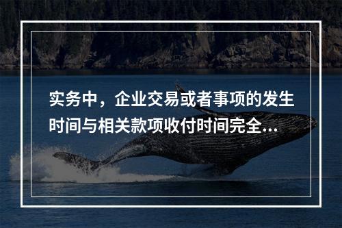 实务中，企业交易或者事项的发生时间与相关款项收付时间完全一致