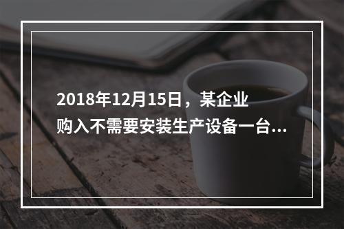 2018年12月15日，某企业购入不需要安装生产设备一台，原