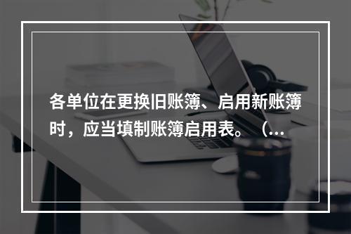 各单位在更换旧账簿、启用新账簿时，应当填制账簿启用表。（ ）