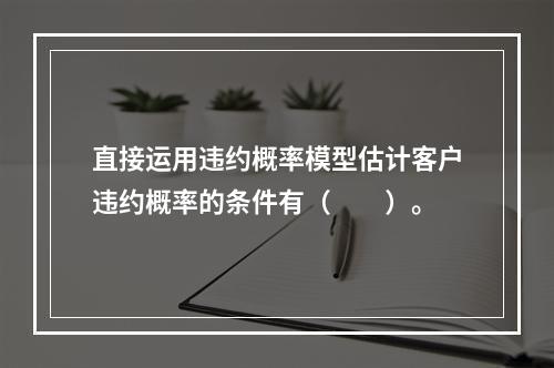 直接运用违约概率模型估计客户违约概率的条件有（　　）。