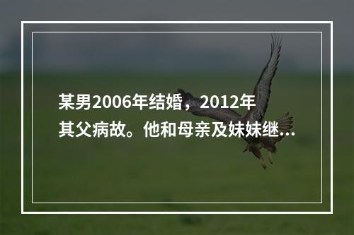 某男2006年结婚，2012年其父病故。他和母亲及妹妹继承