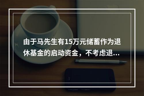 由于马先生有15万元储蓄作为退休基金的启动资金，不考虑退休基