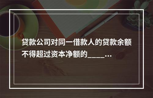 贷款公司对同一借款人的贷款余额不得超过资本净额的______