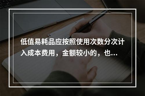 低值易耗品应按照使用次数分次计入成本费用，金额较小的，也可以