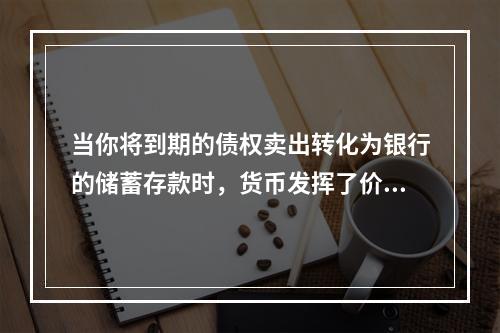 当你将到期的债权卖出转化为银行的储蓄存款时，货币发挥了价值尺