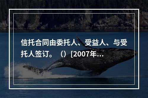 信托合同由委托人、受益人、与受托人签订。（）[2007年5月