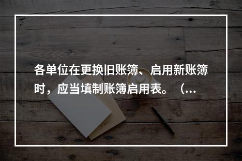 各单位在更换旧账簿、启用新账簿时，应当填制账簿启用表。（ ）