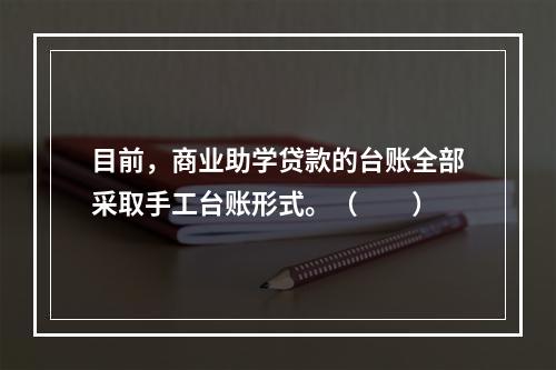 目前，商业助学贷款的台账全部采取手工台账形式。（　　）