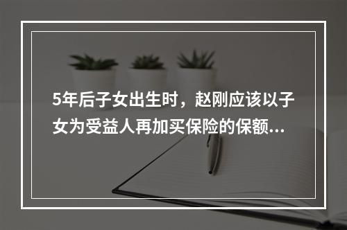 5年后子女出生时，赵刚应该以子女为受益人再加买保险的保额为（