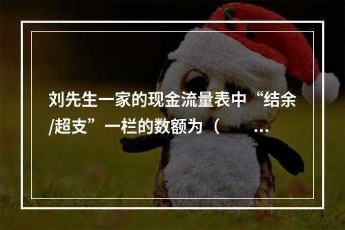 刘先生一家的现金流量表中“结余/超支”一栏的数额为（　　）元