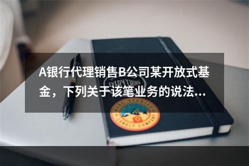 A银行代理销售B公司某开放式基金，下列关于该笔业务的说法中，